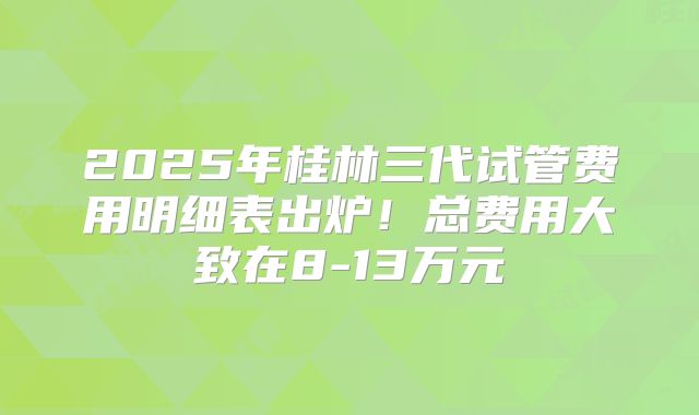 2025年桂林三代试管费用明细表出炉!总费用大致在8-13万元