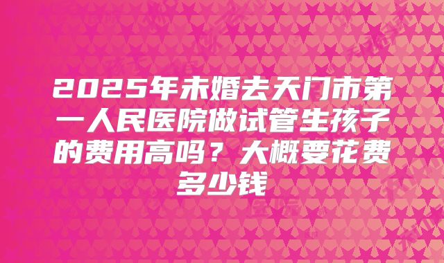 2025年未婚去天门市第一人民医院做试管生孩子的费用高吗？大概要花费多少钱