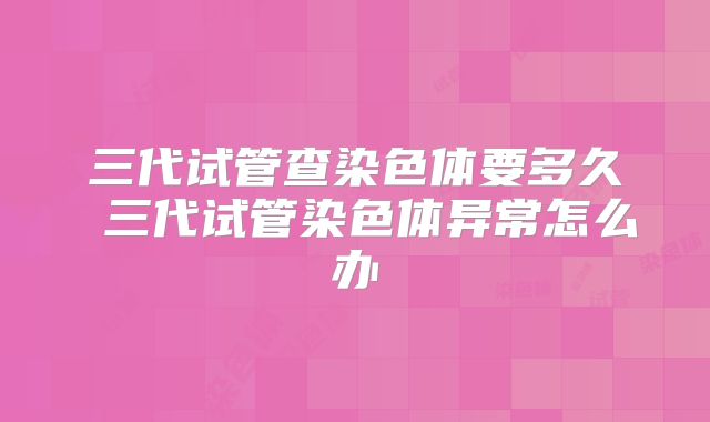 三代试管查染色体要多久 三代试管染色体异常怎么办