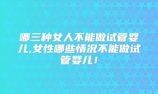 哪三种女人不能做试管婴儿,女性哪些情况不能做试管婴儿！