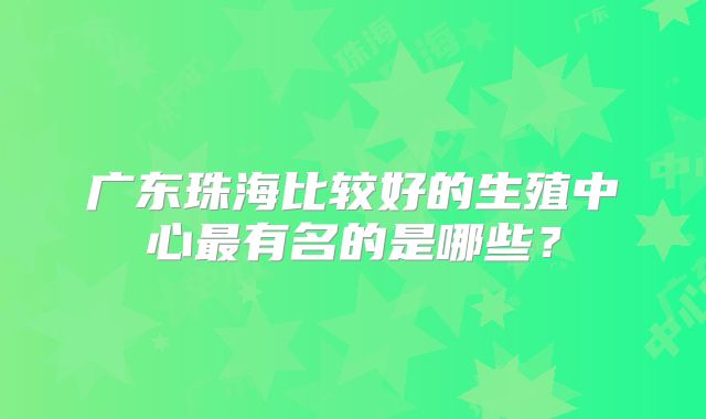广东珠海比较好的生殖中心最有名的是哪些？