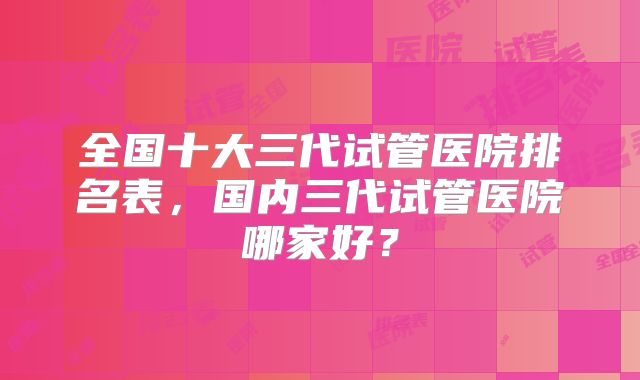 全国十大三代试管医院排名表，国内三代试管医院哪家好？