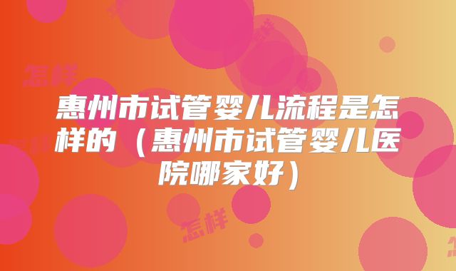 惠州市试管婴儿流程是怎样的(惠州市试管婴儿医院哪家好)