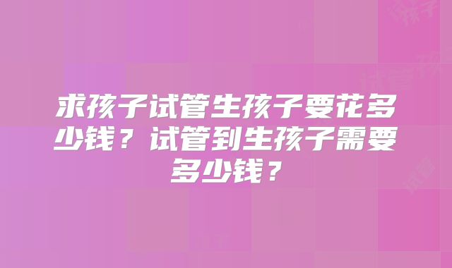 求孩子试管生孩子要花多少钱？试管到生孩子需要多少钱？
