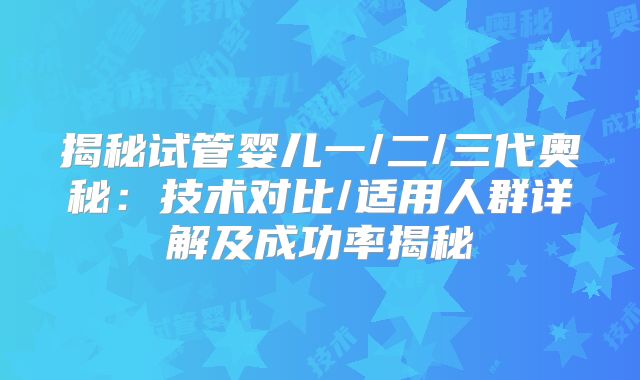 揭秘试管婴儿一/二/三代奥秘：技术对比/适用人群详解及成功率揭秘