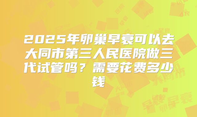 2025年卵巢早衰可以去大同市第三人民医院做三代试管吗？需要花费多少钱