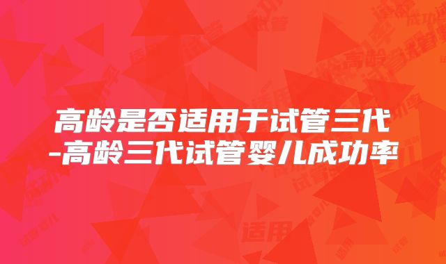 高龄是否适用于试管三代-高龄三代试管婴儿成功率