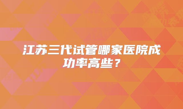 江苏三代试管哪家医院成功率高些？