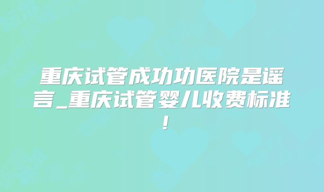 重庆试管成功功医院是谣言_重庆试管婴儿收费标准！