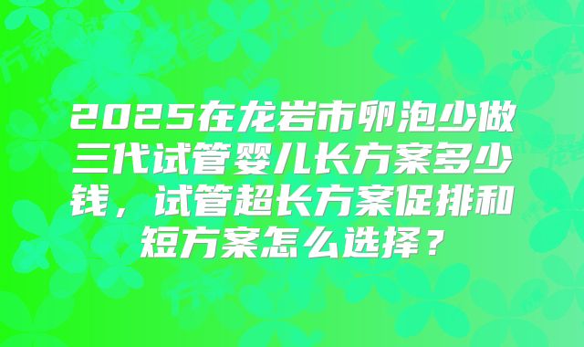 2025在龙岩市卵泡少做三代试管婴儿长方案多少钱，试管超长方案促排和短方案怎么选择？