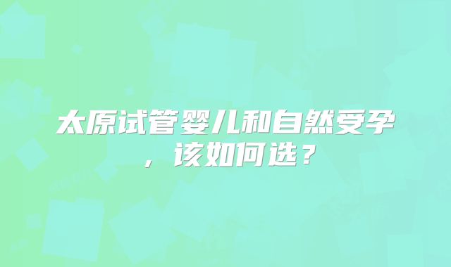 太原试管婴儿和自然受孕,该如何选?