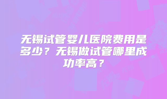 无锡试管婴儿医院费用是多少?无锡做试管哪里成功率高?