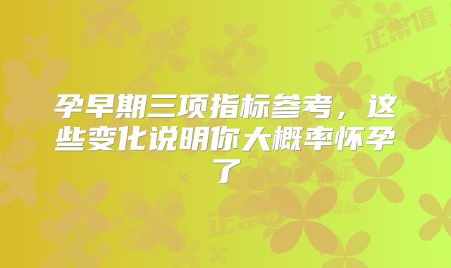 孕早期三项指标参考，这些变化说明你大概率怀孕了