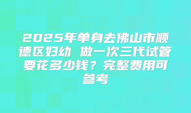 2025年单身去佛山市顺德区妇幼 做一次三代试管要花多少钱?完整费用可参考