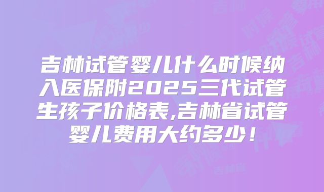 吉林试管婴儿什么时候纳入医保附2025三代试管生孩子价格表,吉林省试管婴儿费用大约多少！