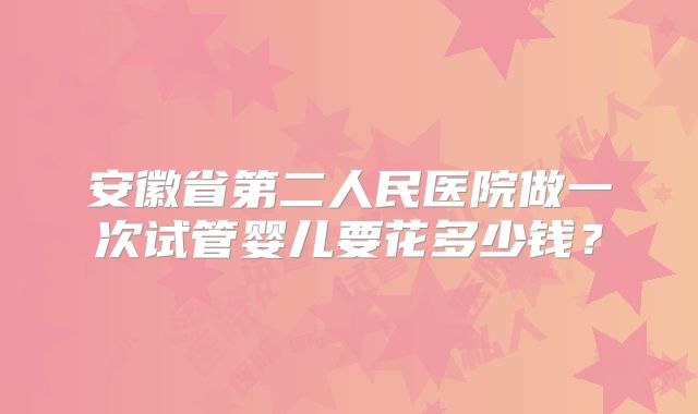 安徽省第二人民医院做一次试管婴儿要花多少钱？