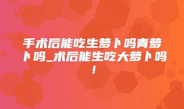 手术后能吃生萝卜吗青萝卜吗_术后能生吃大萝卜吗！