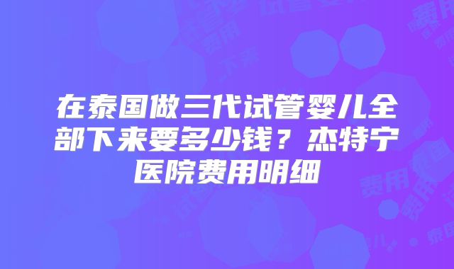 在泰国做三代试管婴儿全部下来要多少钱?杰特宁医院费用明细