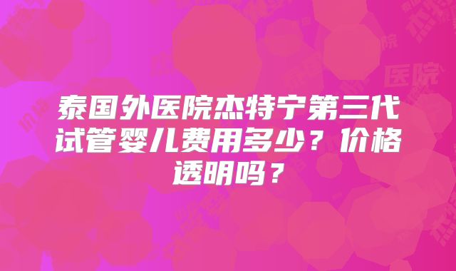 泰国外医院杰特宁第三代试管婴儿费用多少？价格透明吗？