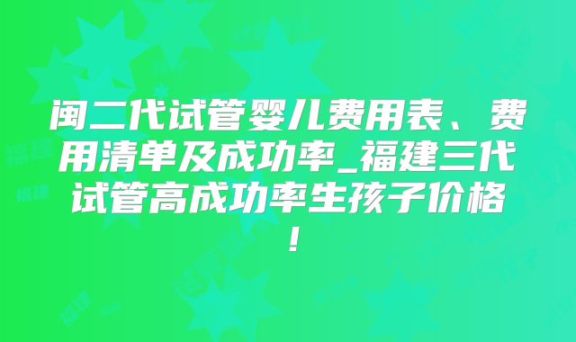 闽二代试管婴儿费用表、费用清单及成功率_福建三代试管高成功率生孩子价格!