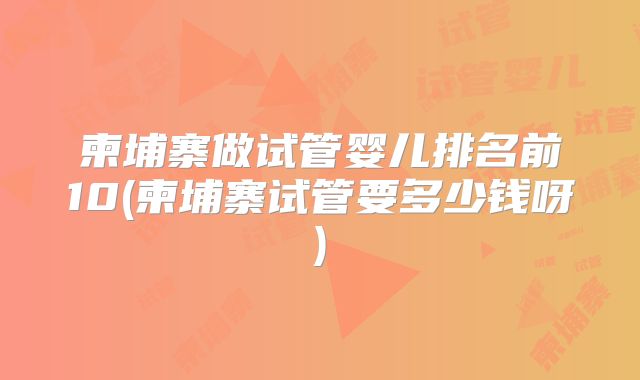 柬埔寨做试管婴儿排名前10(柬埔寨试管要多少钱呀)