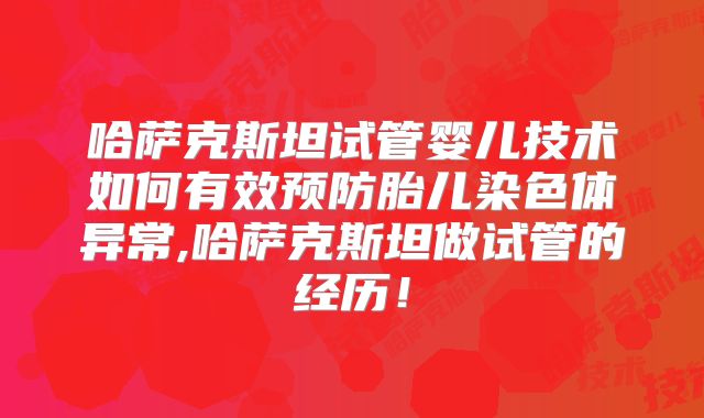 哈萨克斯坦试管婴儿技术如何有效预防胎儿染色体异常,哈萨克斯坦做试管的经历！