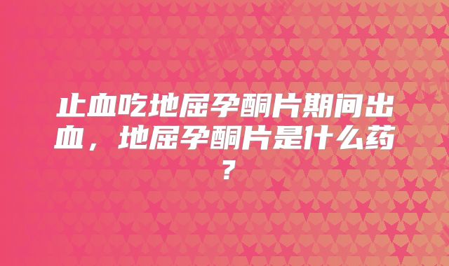 止血吃地屈孕酮片期间出血,地屈孕酮片是什么药?