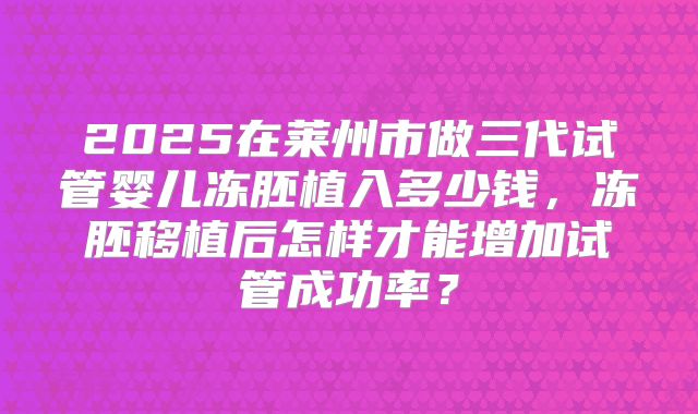 2025在莱州市做三代试管婴儿冻胚植入多少钱，冻胚移植后怎样才能增加试管成功率？