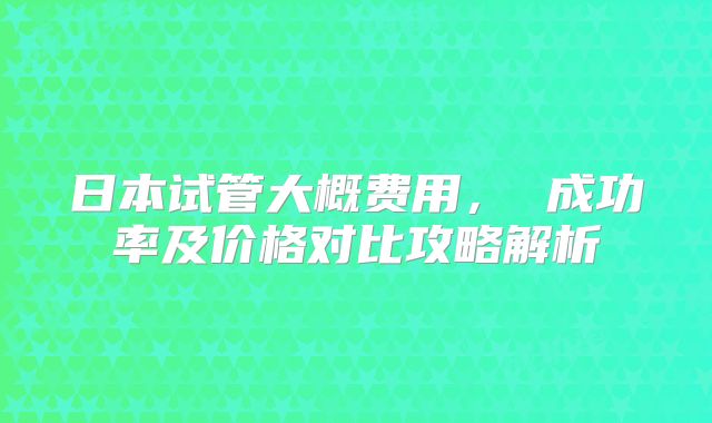 日本试管大概费用, 成功率及价格对比攻略解析