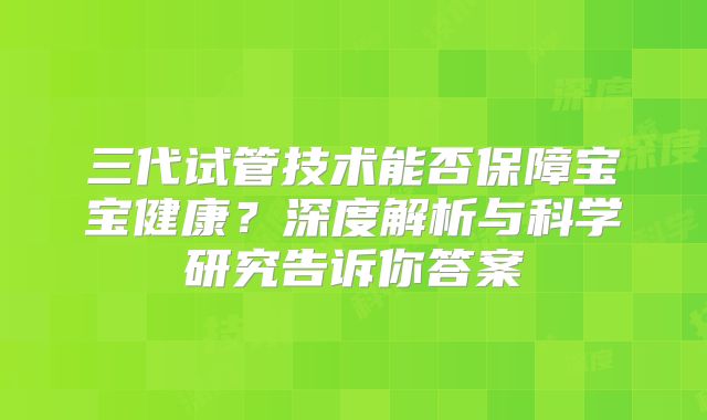 三代试管技术能否保障宝宝健康？深度解析与科学研究告诉你答案