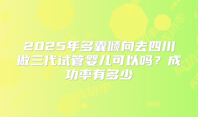 2025年多囊倾向去四川做三代试管婴儿可以吗?成功率有多少