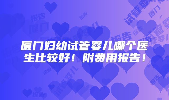 厦门妇幼试管婴儿哪个医生比较好！附费用报告！