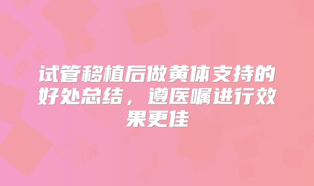 试管移植后做黄体支持的好处总结，遵医嘱进行效果更佳
