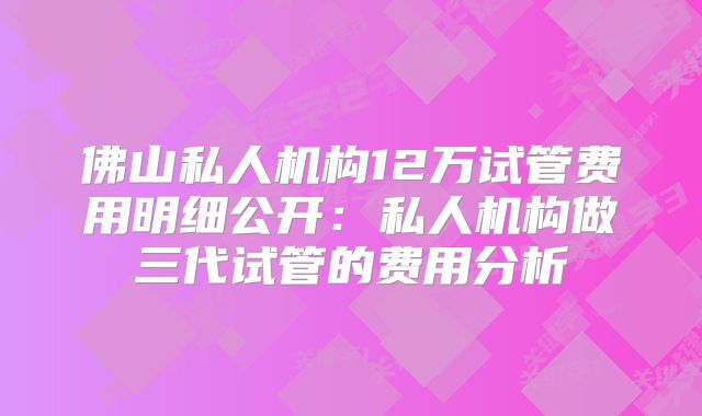 佛山私人机构12万试管费用明细公开:私人机构做三代试管的费用分析