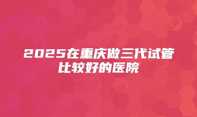 2025在重庆做三代试管比较好的医院
