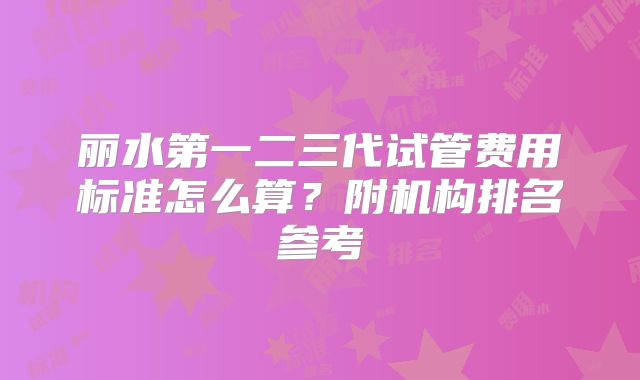 丽水第一二三代试管费用标准怎么算？附机构排名参考