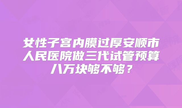 女性子宫内膜过厚安顺市人民医院做三代试管预算八万块够不够？