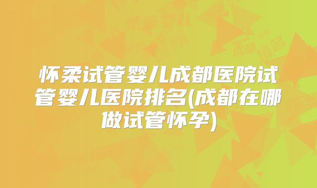 怀柔试管婴儿成都医院试管婴儿医院排名(成都在哪做试管怀孕)