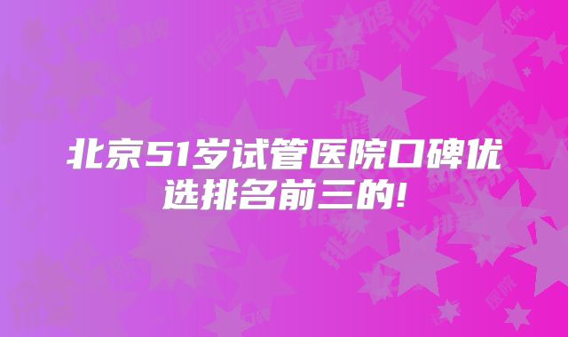 北京51岁试管医院口碑优选排名前三的!