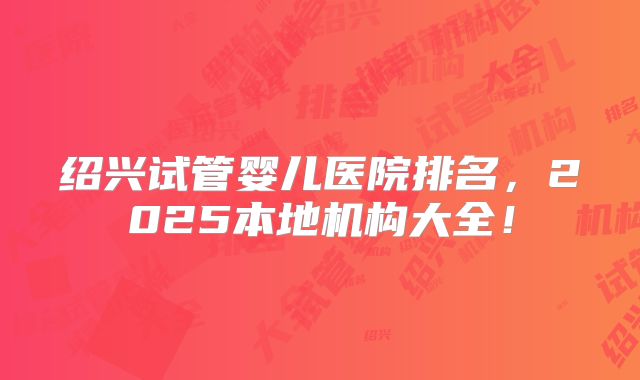 绍兴试管婴儿医院排名,2025本地机构大全!