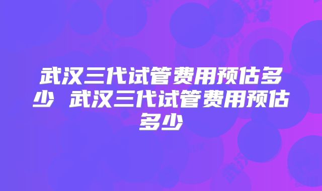 武汉三代试管费用预估多少 武汉三代试管费用预估多少