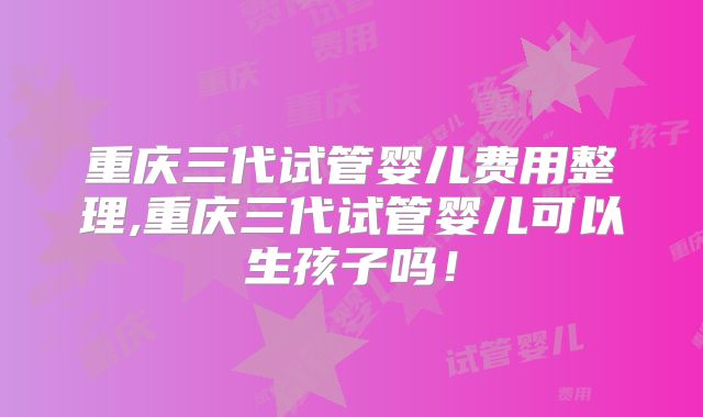重庆三代试管婴儿费用整理,重庆三代试管婴儿可以生孩子吗！