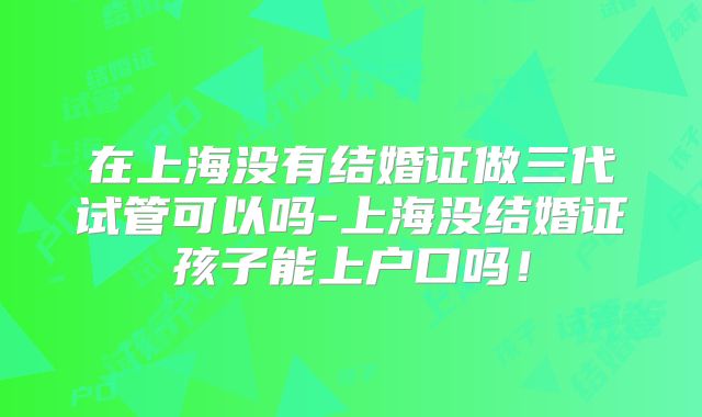 在上海没有结婚证做三代试管可以吗-上海没结婚证孩子能上户口吗！