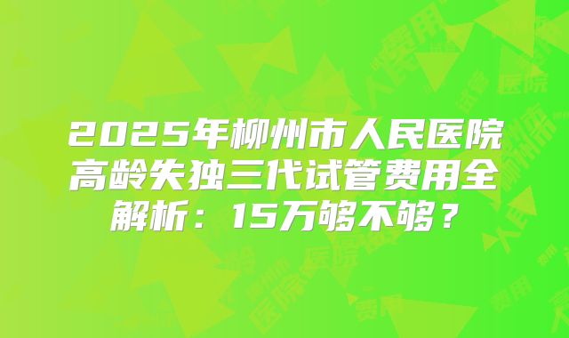 2025年柳州市人民医院高龄失独三代试管费用全解析：15万够不够？