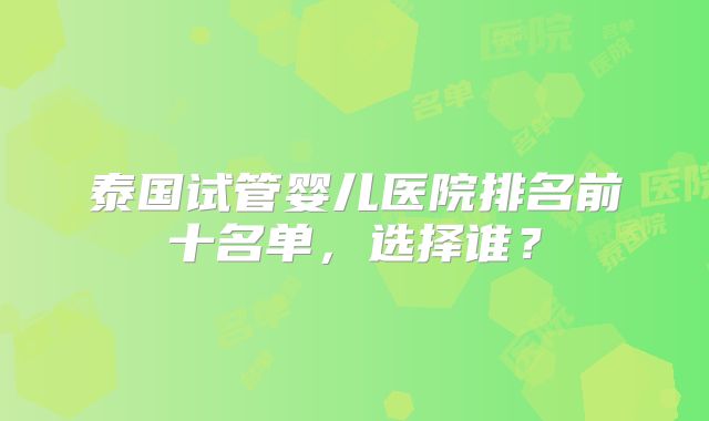 泰国试管婴儿医院排名前十名单,选择谁?