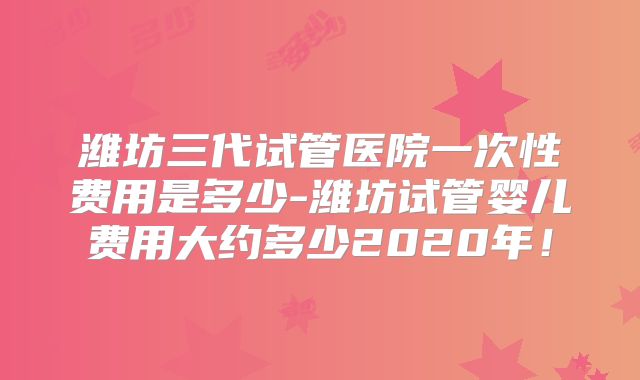 潍坊三代试管医院一次性费用是多少-潍坊试管婴儿费用大约多少2020年!