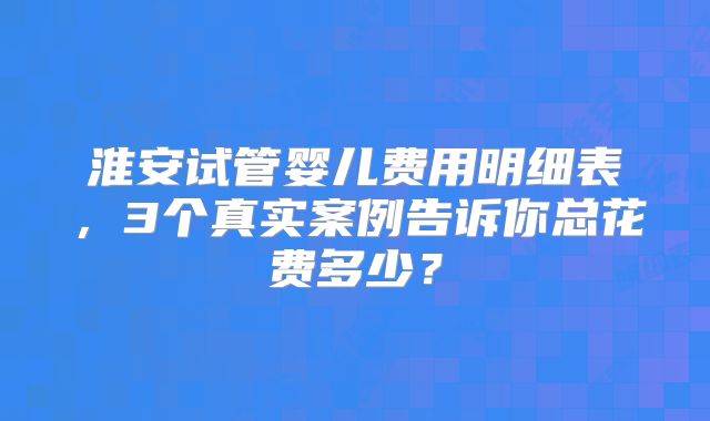 淮安试管婴儿费用明细表，3个真实案例告诉你总花费多少？