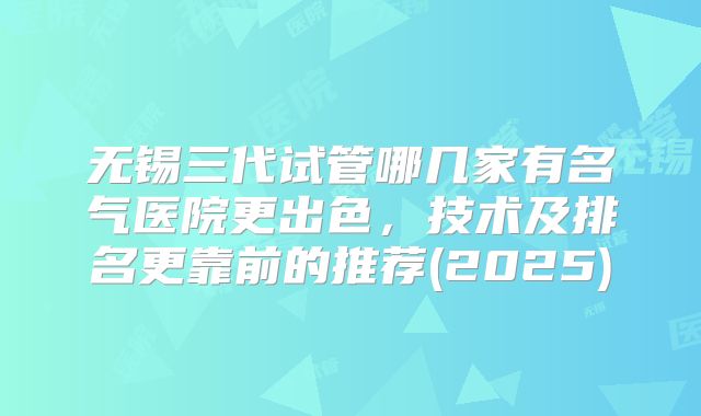 无锡三代试管哪几家有名气医院更出色,技术及排名更靠前的推荐(2025)
