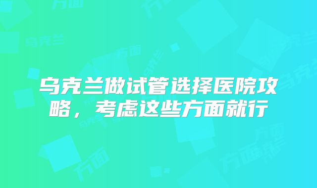 乌克兰做试管选择医院攻略，考虑这些方面就行