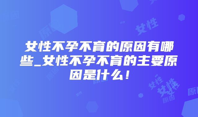 女性不孕不育的原因有哪些_女性不孕不育的主要原因是什么！
